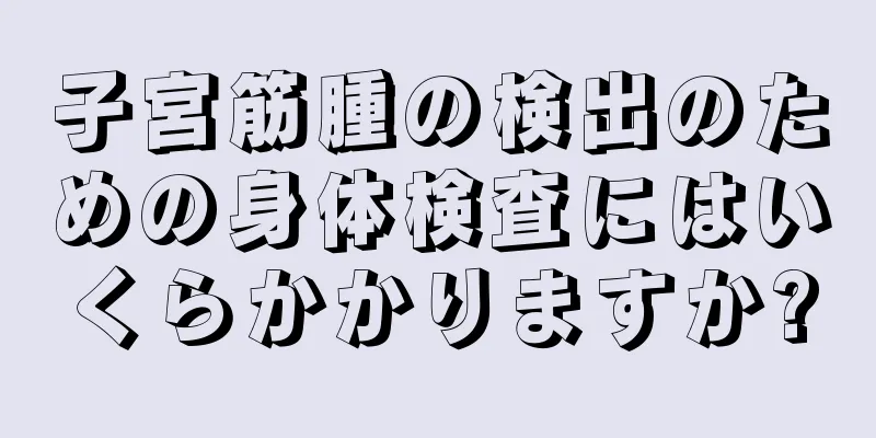 子宮筋腫の検出のための身体検査にはいくらかかりますか?