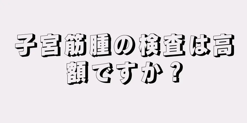 子宮筋腫の検査は高額ですか？