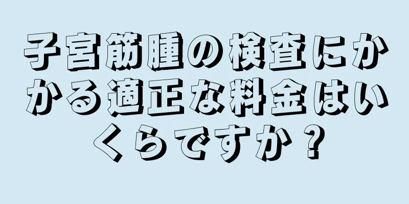子宮筋腫の検査にかかる適正な料金はいくらですか？