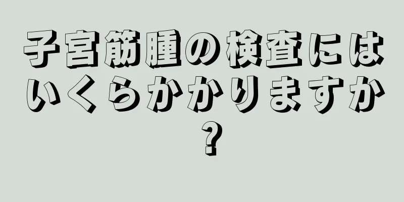 子宮筋腫の検査にはいくらかかりますか？