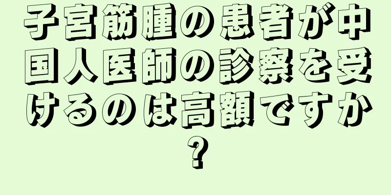 子宮筋腫の患者が中国人医師の診察を受けるのは高額ですか?