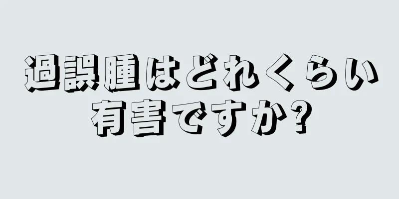 過誤腫はどれくらい有害ですか?