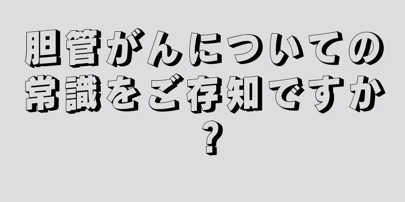 胆管がんについての常識をご存知ですか？