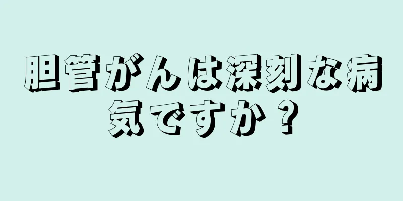 胆管がんは深刻な病気ですか？