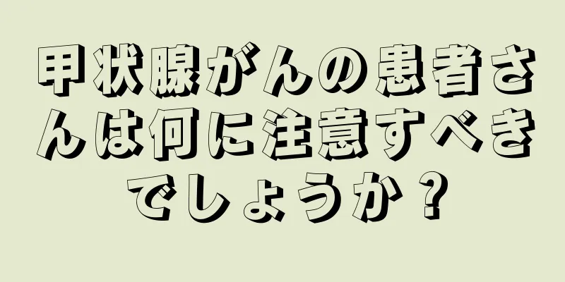 甲状腺がんの患者さんは何に注意すべきでしょうか？
