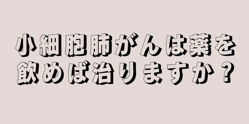 小細胞肺がんは薬を飲めば治りますか？