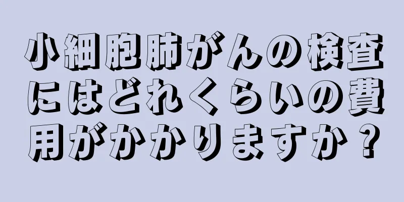 小細胞肺がんの検査にはどれくらいの費用がかかりますか？