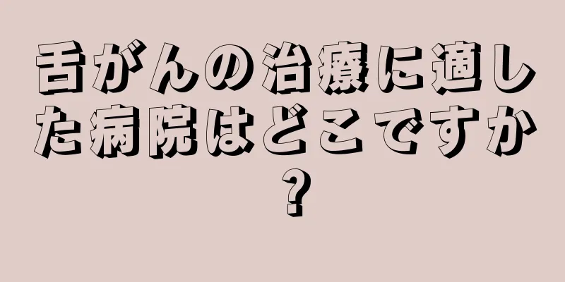 舌がんの治療に適した病院はどこですか？