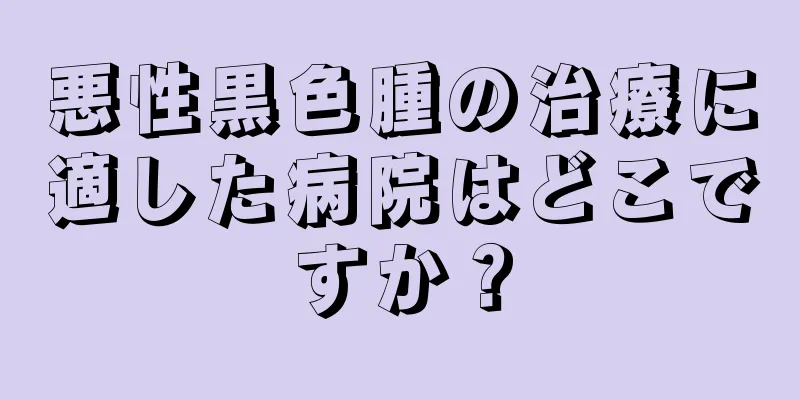 悪性黒色腫の治療に適した病院はどこですか？