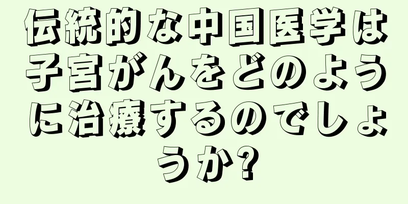 伝統的な中国医学は子宮がんをどのように治療するのでしょうか?