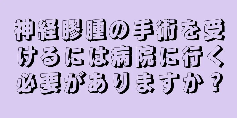 神経膠腫の手術を受けるには病院に行く必要がありますか？