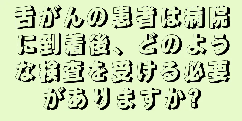 舌がんの患者は病院に到着後、どのような検査を受ける必要がありますか?