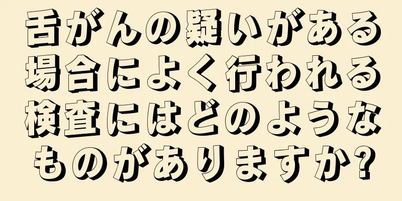 舌がんの疑いがある場合によく行われる検査にはどのようなものがありますか?
