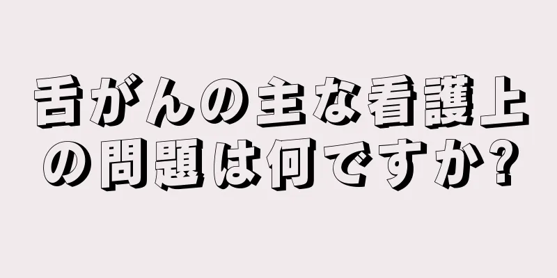 舌がんの主な看護上の問題は何ですか?