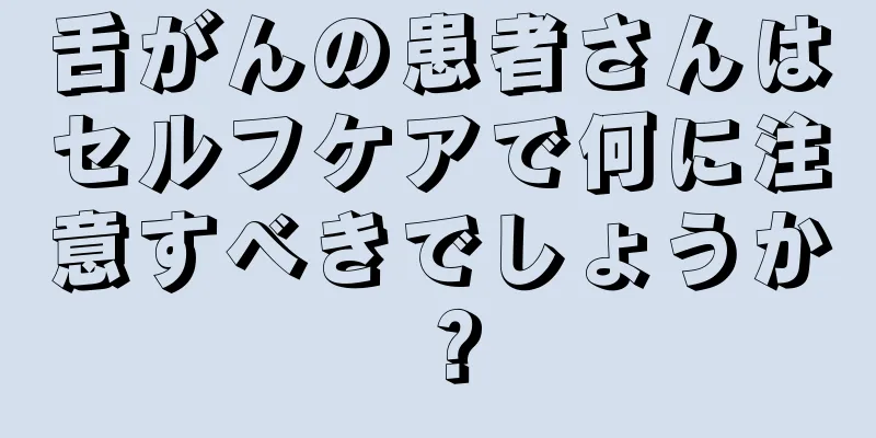 舌がんの患者さんはセルフケアで何に注意すべきでしょうか？