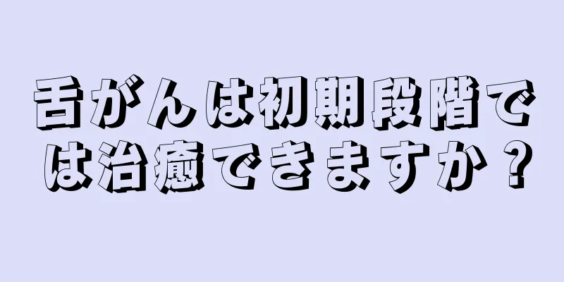 舌がんは初期段階では治癒できますか？