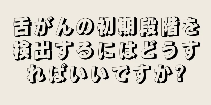 舌がんの初期段階を検出するにはどうすればいいですか?