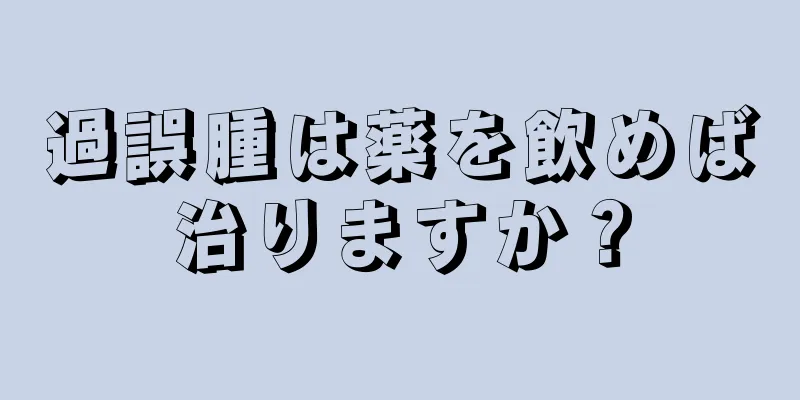 過誤腫は薬を飲めば治りますか？