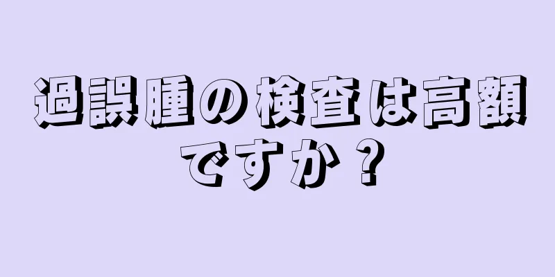 過誤腫の検査は高額ですか？