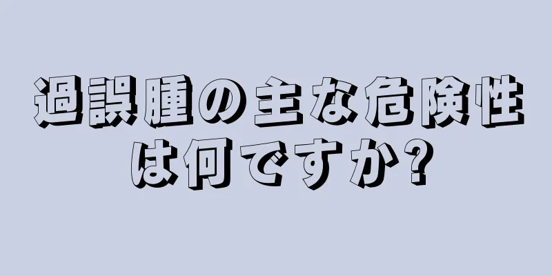 過誤腫の主な危険性は何ですか?