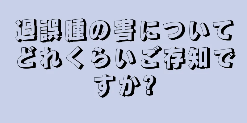 過誤腫の害についてどれくらいご存知ですか?