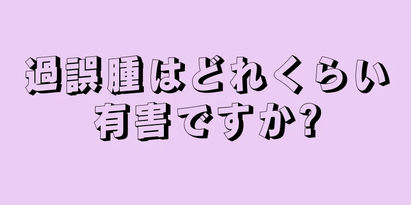 過誤腫はどれくらい有害ですか?