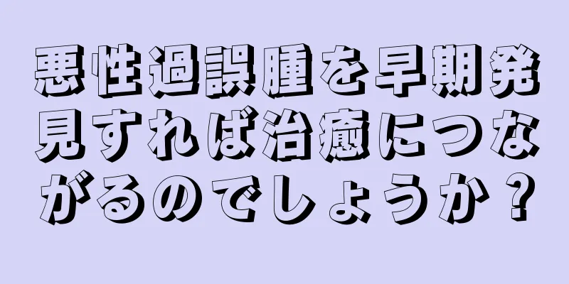 悪性過誤腫を早期発見すれば治癒につながるのでしょうか？