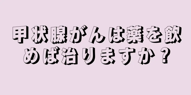 甲状腺がんは薬を飲めば治りますか？