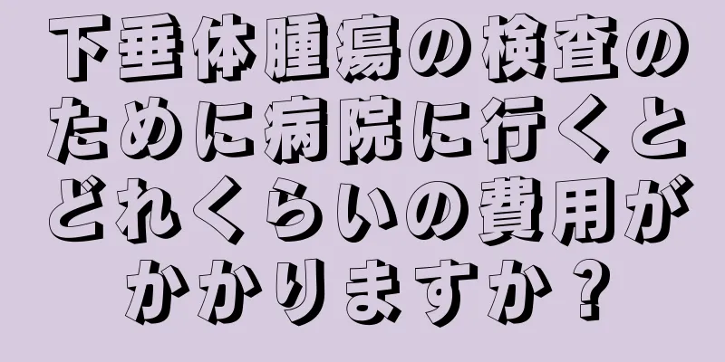 下垂体腫瘍の検査のために病院に行くとどれくらいの費用がかかりますか？