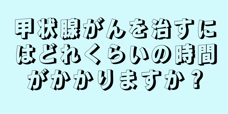 甲状腺がんを治すにはどれくらいの時間がかかりますか？