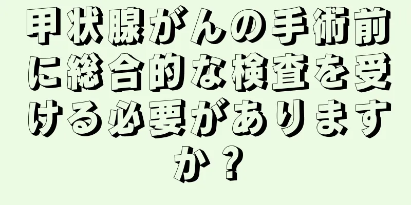 甲状腺がんの手術前に総合的な検査を受ける必要がありますか？