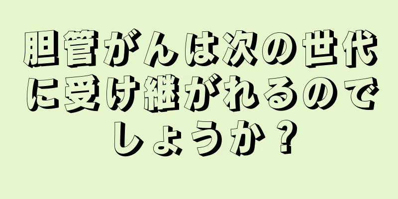 胆管がんは次の世代に受け継がれるのでしょうか？