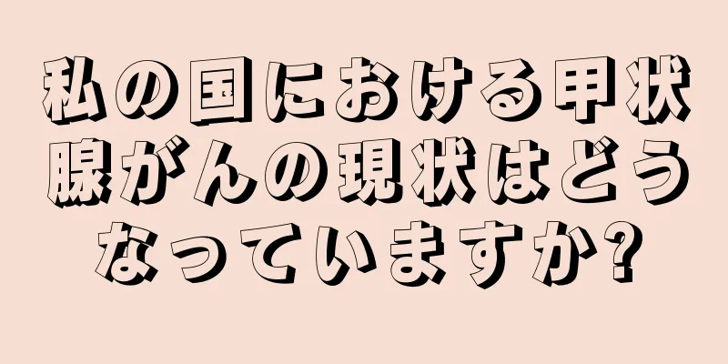 私の国における甲状腺がんの現状はどうなっていますか?