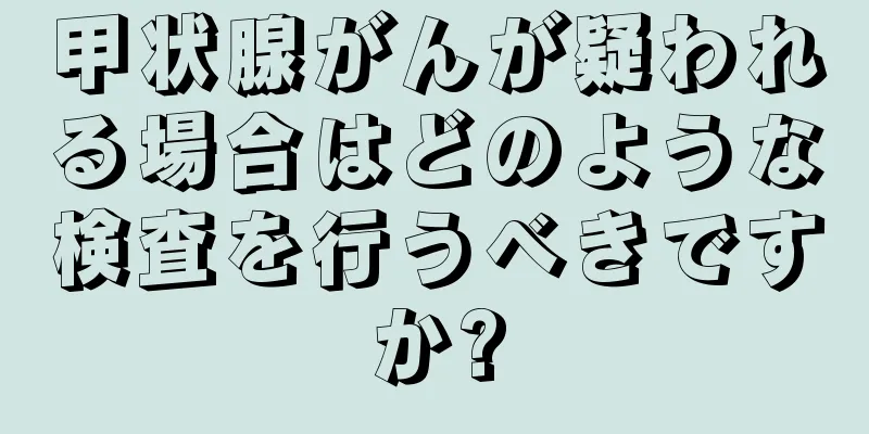 甲状腺がんが疑われる場合はどのような検査を行うべきですか?