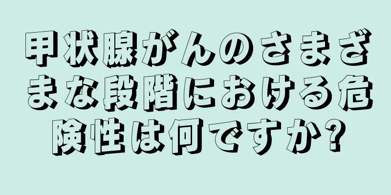 甲状腺がんのさまざまな段階における危険性は何ですか?