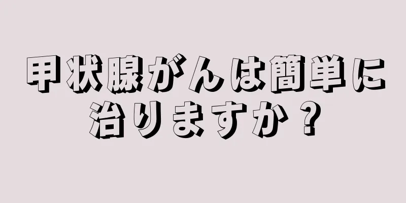 甲状腺がんは簡単に治りますか？