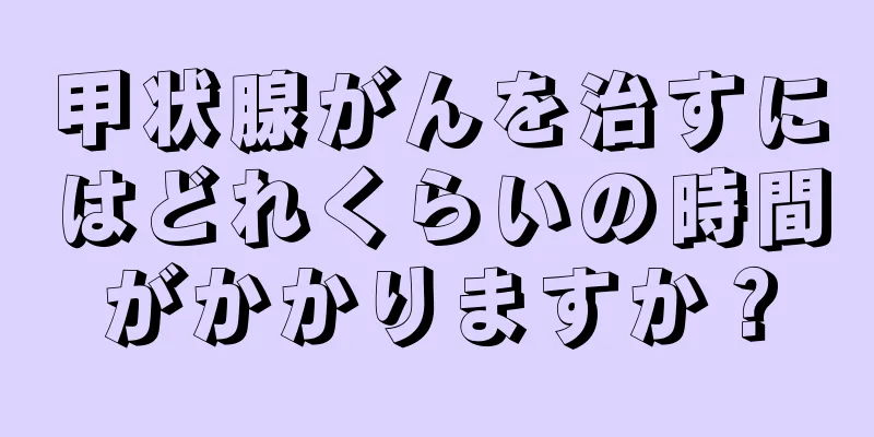 甲状腺がんを治すにはどれくらいの時間がかかりますか？