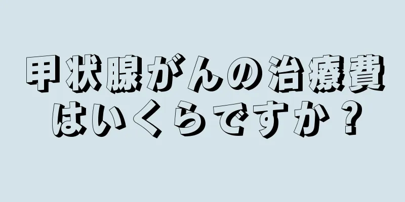 甲状腺がんの治療費はいくらですか？