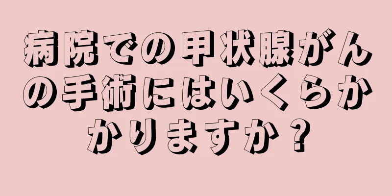 病院での甲状腺がんの手術にはいくらかかりますか？