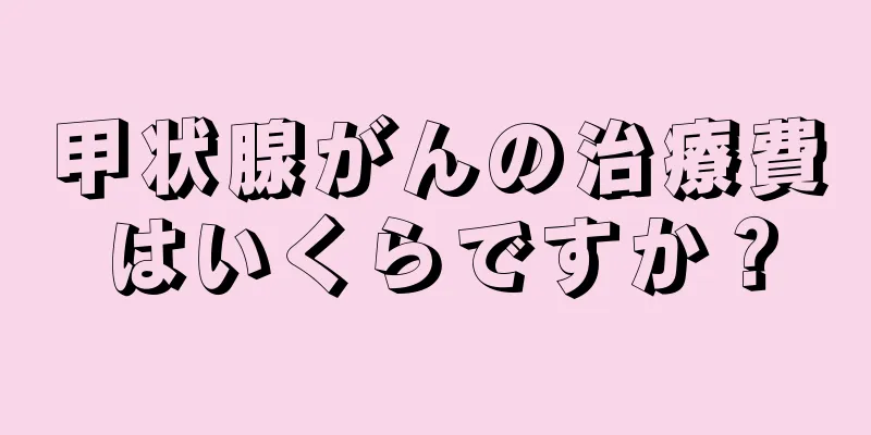 甲状腺がんの治療費はいくらですか？