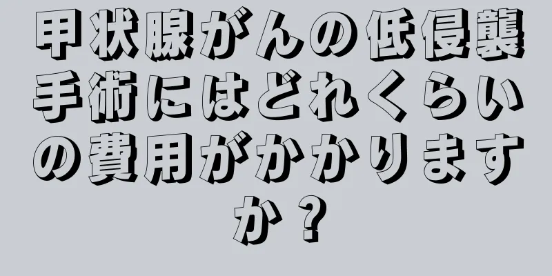 甲状腺がんの低侵襲手術にはどれくらいの費用がかかりますか？