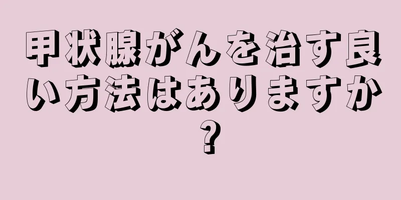 甲状腺がんを治す良い方法はありますか？