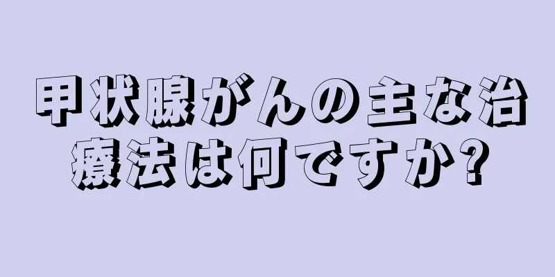 甲状腺がんの主な治療法は何ですか?