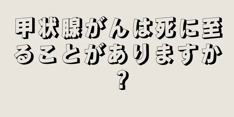 甲状腺がんは死に至ることがありますか？