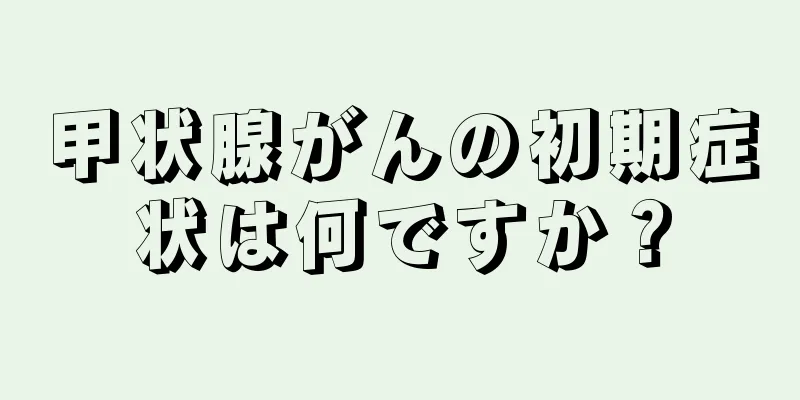 甲状腺がんの初期症状は何ですか？