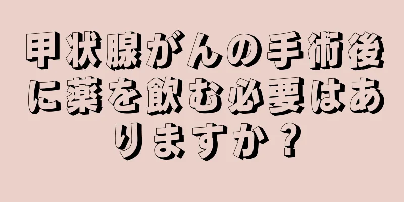 甲状腺がんの手術後に薬を飲む必要はありますか？