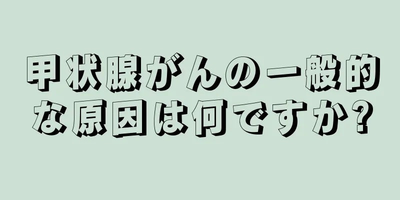 甲状腺がんの一般的な原因は何ですか?