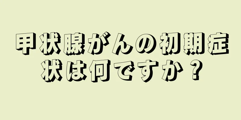 甲状腺がんの初期症状は何ですか？