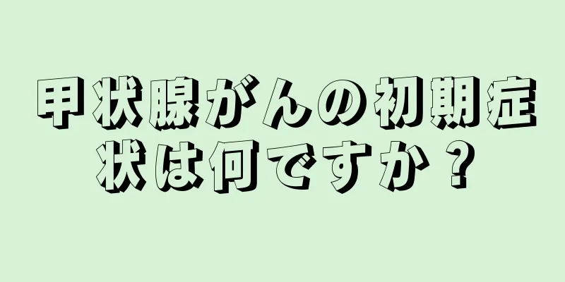 甲状腺がんの初期症状は何ですか？