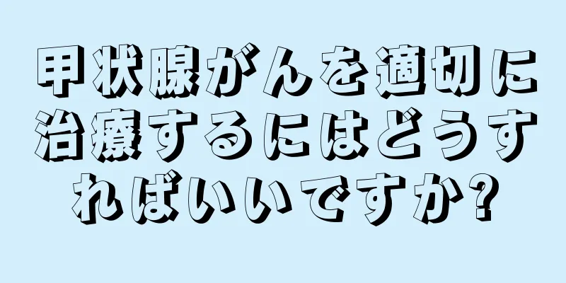 甲状腺がんを適切に治療するにはどうすればいいですか?